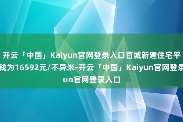 开云「中国」Kaiyun官网登录入口百城新建住宅平均价钱为16592元/不异米-开云「中国」Kaiy