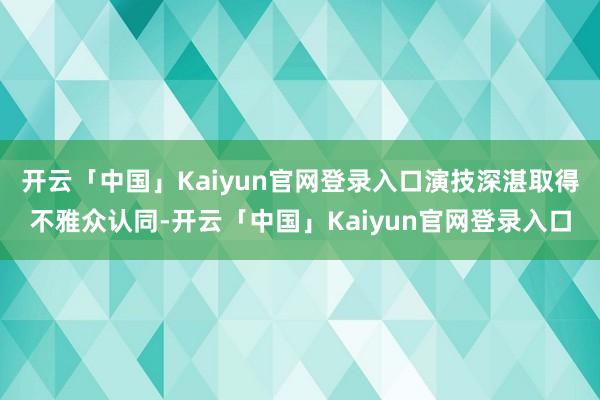 开云「中国」Kaiyun官网登录入口演技深湛取得不雅众认同-开云「中国」Kaiyun官网登录入口