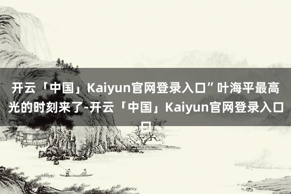 开云「中国」Kaiyun官网登录入口”叶海平最高光的时刻来了-开云「中国」Kaiyun官网登录入口