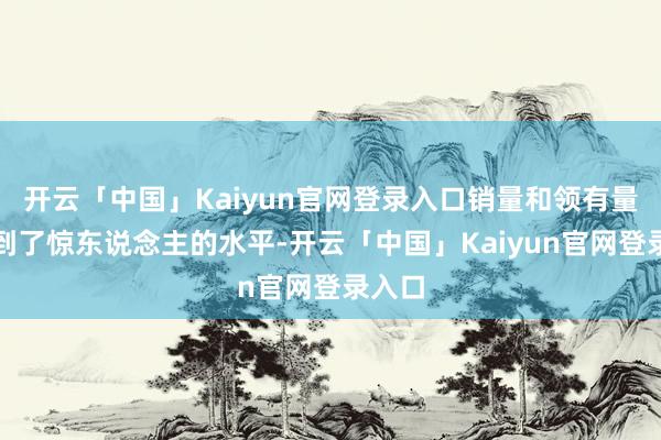 开云「中国」Kaiyun官网登录入口销量和领有量都达到了惊东说念主的水平-开云「中国」Kaiyun官