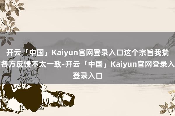 开云「中国」Kaiyun官网登录入口这个宗旨我揣度各方反馈不太一致-开云「中国」Kaiyun官网登录