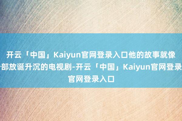 开云「中国」Kaiyun官网登录入口他的故事就像是一部放诞升沉的电视剧-开云「中国」Kaiyun官网