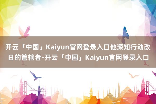 开云「中国」Kaiyun官网登录入口他深知行动改日的管辖者-开云「中国」Kaiyun官网登录入口