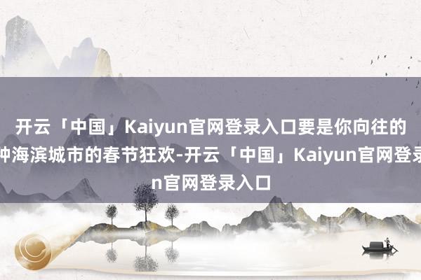 开云「中国」Kaiyun官网登录入口要是你向往的是那种海滨城市的春节狂欢-开云「中国」Kaiyun官网登录入口