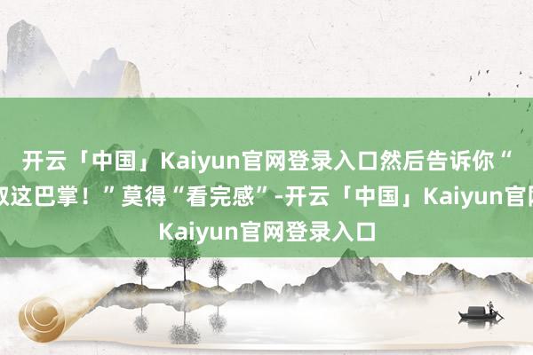 开云「中国」Kaiyun官网登录入口然后告诉你“你就该记取这巴掌！”莫得“看完感”-开云「中国」Ka