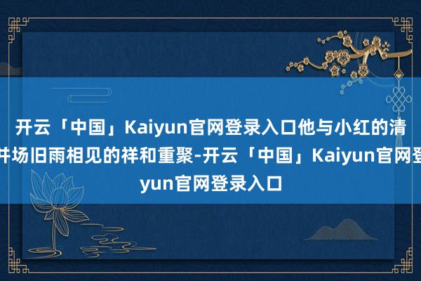 开云「中国」Kaiyun官网登录入口他与小红的清醒如兼并场旧雨相见的祥和重聚-开云「中国」Kaiyu