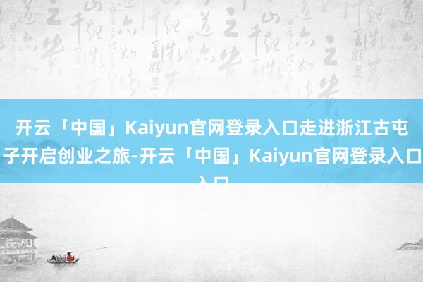 开云「中国」Kaiyun官网登录入口走进浙江古屯子开启创业之旅-开云「中国」Kaiyun官网登录入口