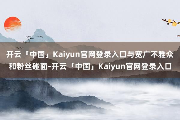 开云「中国」Kaiyun官网登录入口与宽广不雅众和粉丝碰面-开云「中国」Kaiyun官网登录入口