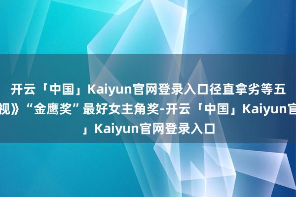 开云「中国」Kaiyun官网登录入口径直拿劣等五届《公共电视》“金鹰奖”最好女主角奖-开云「中国」K