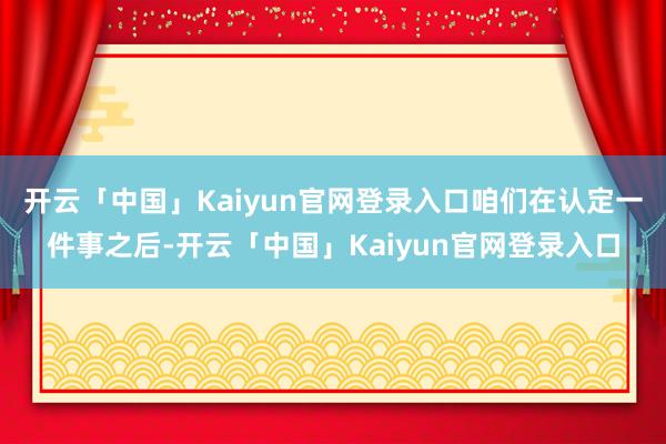 开云「中国」Kaiyun官网登录入口咱们在认定一件事之后-开云「中国」Kaiyun官网登录入口