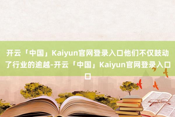 开云「中国」Kaiyun官网登录入口他们不仅鼓动了行业的逾越-开云「中国」Kaiyun官网登录入口