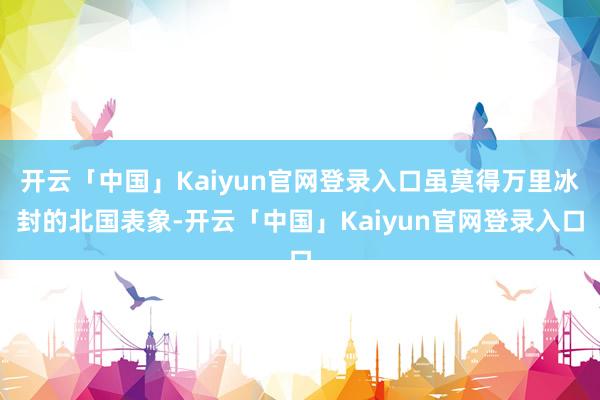 开云「中国」Kaiyun官网登录入口虽莫得万里冰封的北国表象-开云「中国」Kaiyun官网登录入口