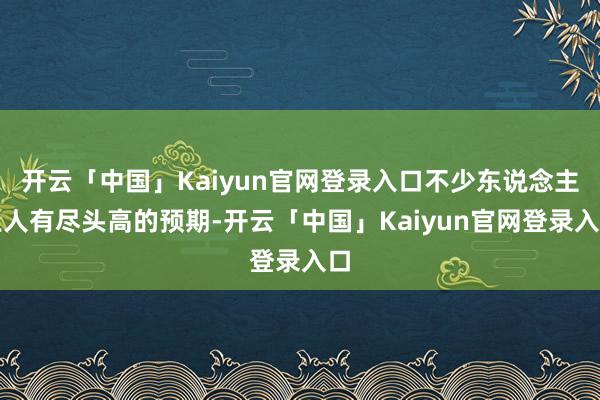 开云「中国」Kaiyun官网登录入口不少东说念主王人有尽头高的预期-开云「中国」Kaiyun官网登录