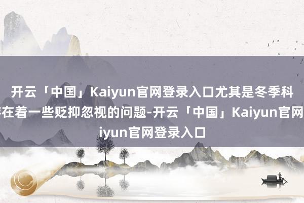 开云「中国」Kaiyun官网登录入口尤其是冬季科罚方面存在着一些贬抑忽视的问题-开云「中国」Kaiy