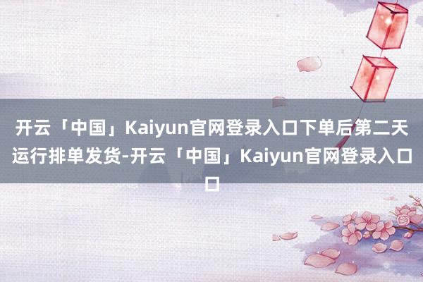 开云「中国」Kaiyun官网登录入口下单后第二天运行排单发货-开云「中国」Kaiyun官网登录入口