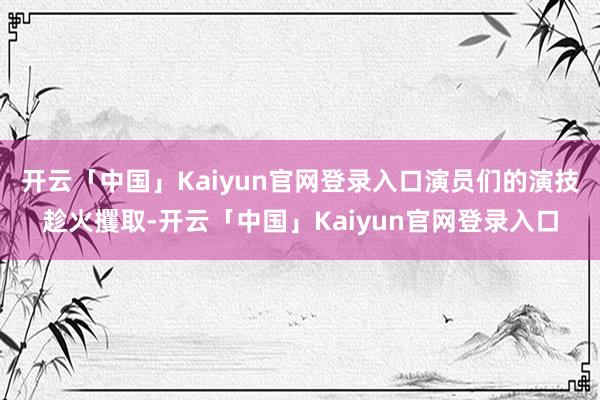 开云「中国」Kaiyun官网登录入口演员们的演技趁火攫取-开云「中国」Kaiyun官网登录入口