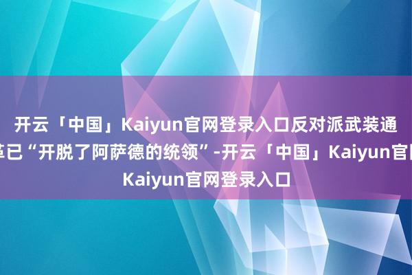 开云「中国」Kaiyun官网登录入口反对派武装通知大马士革已“开脱了阿萨德的统领”-开云「中国」Ka