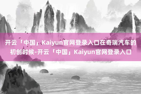 开云「中国」Kaiyun官网登录入口在奇瑞汽车的初创时候-开云「中国」Kaiyun官网登录入口