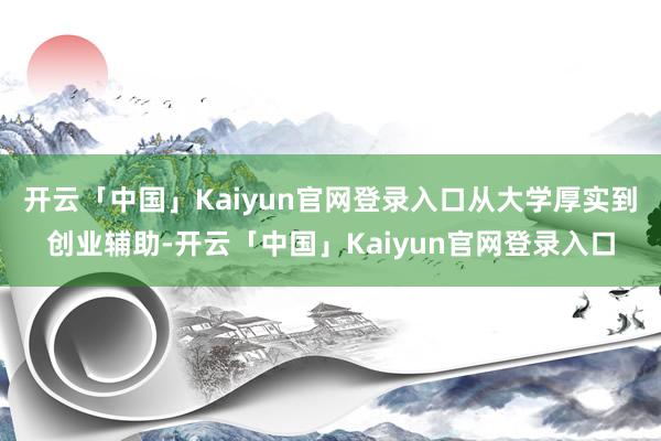 开云「中国」Kaiyun官网登录入口从大学厚实到创业辅助-开云「中国」Kaiyun官网登录入口