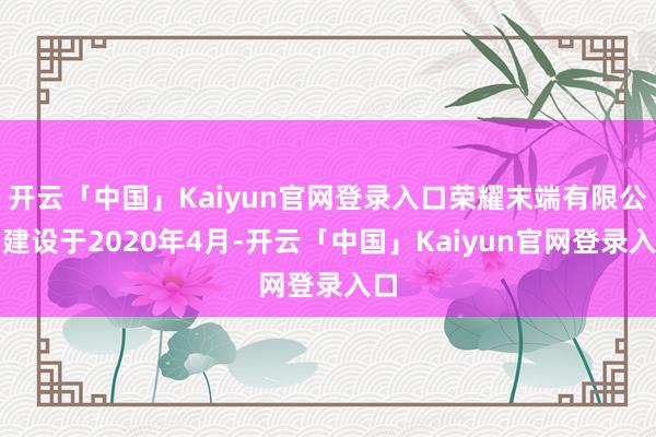 开云「中国」Kaiyun官网登录入口荣耀末端有限公司建设于2020年4月-开云「中国」Kaiyun官