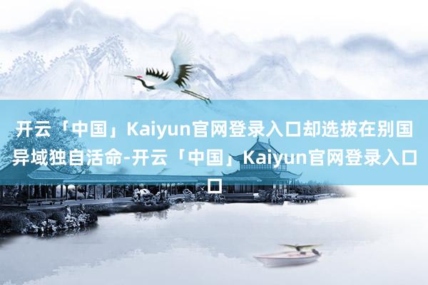 开云「中国」Kaiyun官网登录入口却选拔在别国异域独自活命-开云「中国」Kaiyun官网登录入口