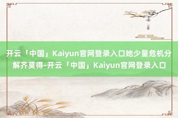 开云「中国」Kaiyun官网登录入口她少量危机分解齐莫得-开云「中国」Kaiyun官网登录入口