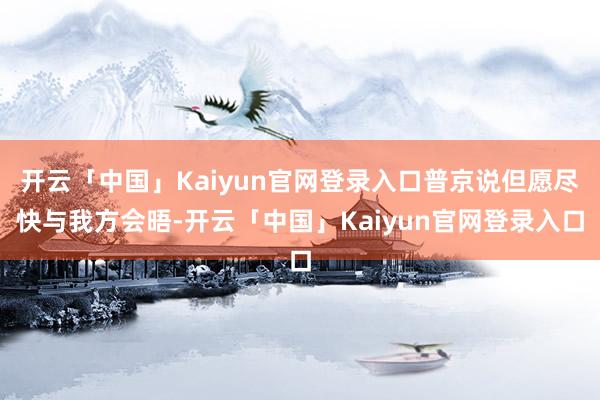 开云「中国」Kaiyun官网登录入口普京说但愿尽快与我方会晤-开云「中国」Kaiyun官网登录入口