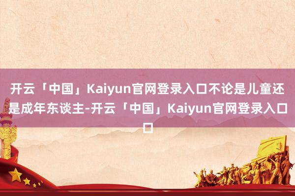 开云「中国」Kaiyun官网登录入口不论是儿童还是成年东谈主-开云「中国」Kaiyun官网登录入口