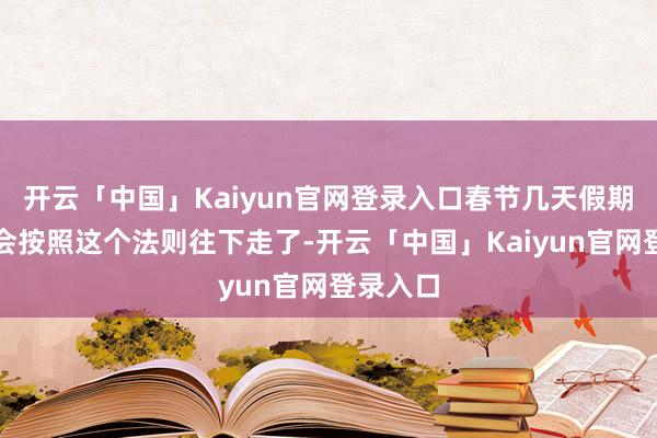 开云「中国」Kaiyun官网登录入口春节几天假期基本就会按照这个法则往下走了-开云「中国」Kaiyun官网登录入口