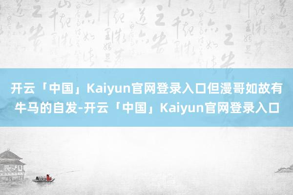 开云「中国」Kaiyun官网登录入口但漫哥如故有牛马的自发-开云「中国」Kaiyun官网登录入口