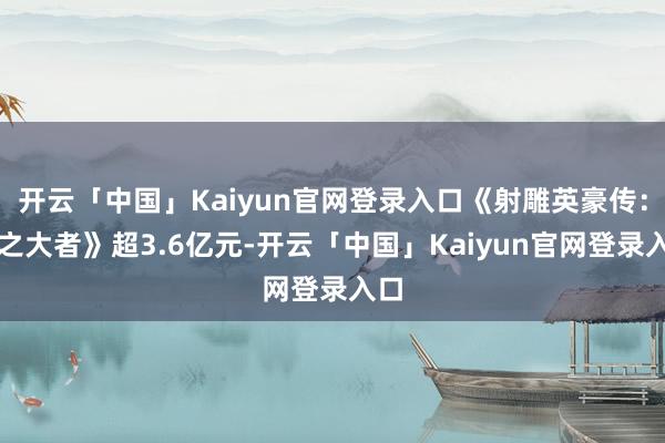 开云「中国」Kaiyun官网登录入口《射雕英豪传：侠之大者》超3.6亿元-开云「中国」Kaiyun官网登录入口