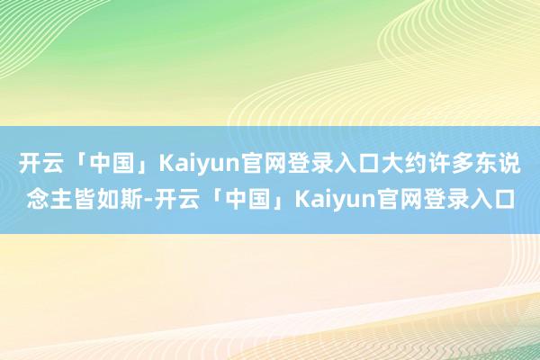 开云「中国」Kaiyun官网登录入口大约许多东说念主皆如斯-开云「中国」Kaiyun官网登录入口