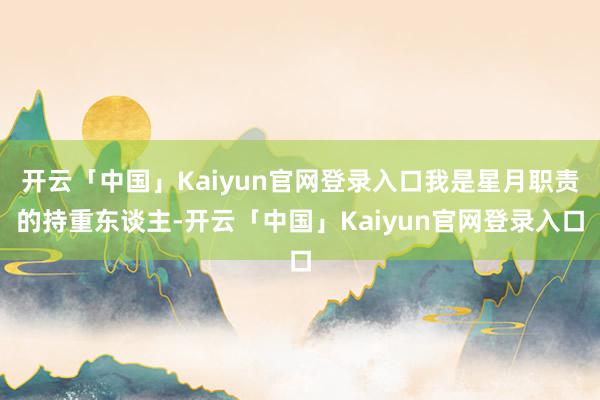 开云「中国」Kaiyun官网登录入口我是星月职责的持重东谈主-开云「中国」Kaiyun官网登录入口