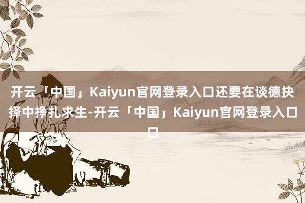 开云「中国」Kaiyun官网登录入口还要在谈德抉择中挣扎求生-开云「中国」Kaiyun官网登录入口