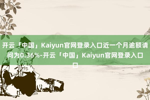 开云「中国」Kaiyun官网登录入口近一个月逾额请问为0.36%-开云「中国」Kaiyun官网登录入