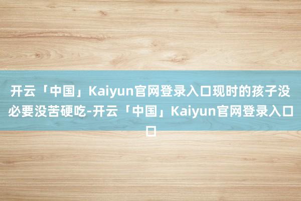 开云「中国」Kaiyun官网登录入口现时的孩子没必要没苦硬吃-开云「中国」Kaiyun官网登录入口