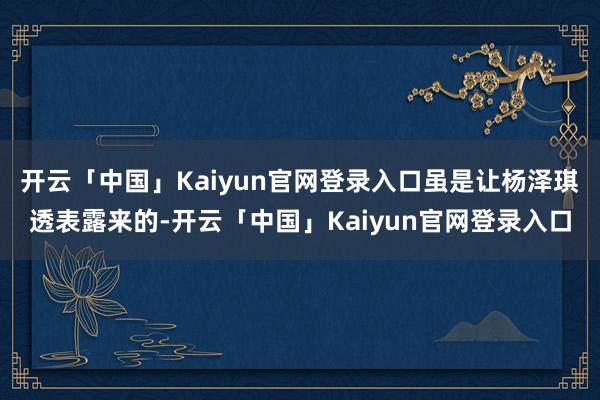 开云「中国」Kaiyun官网登录入口虽是让杨泽琪透表露来的-开云「中国」Kaiyun官网登录入口