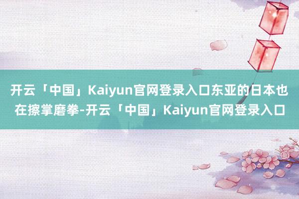 开云「中国」Kaiyun官网登录入口东亚的日本也在擦掌磨拳-开云「中国」Kaiyun官网登录入口