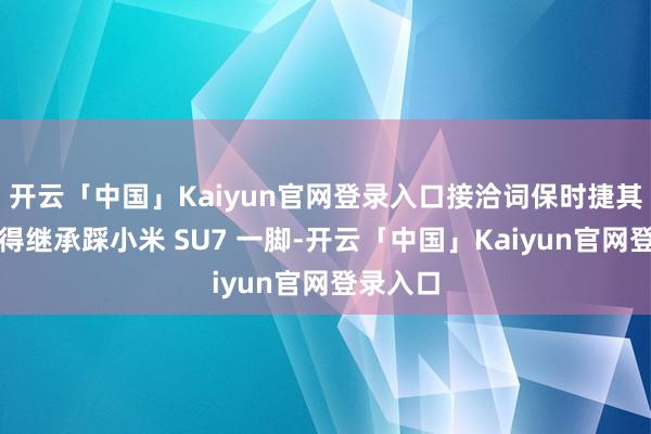 开云「中国」Kaiyun官网登录入口接洽词保时捷其时并莫得继承踩小米 SU7 一脚-开云「中国」Ka