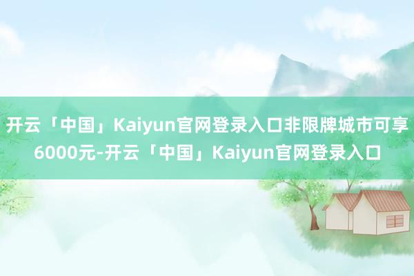 开云「中国」Kaiyun官网登录入口非限牌城市可享6000元-开云「中国」Kaiyun官网登录入口