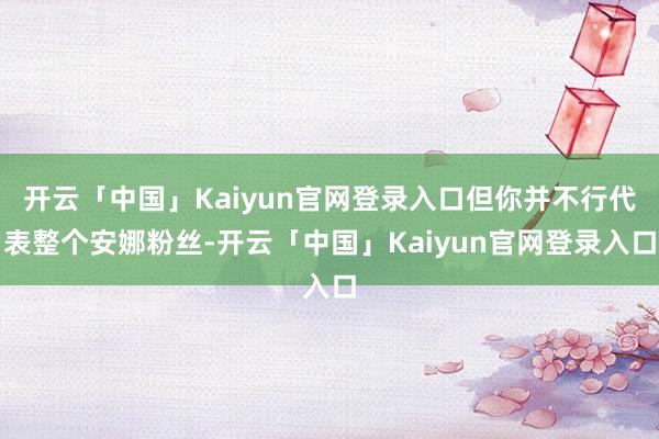 开云「中国」Kaiyun官网登录入口但你并不行代表整个安娜粉丝-开云「中国」Kaiyun官网登录入口