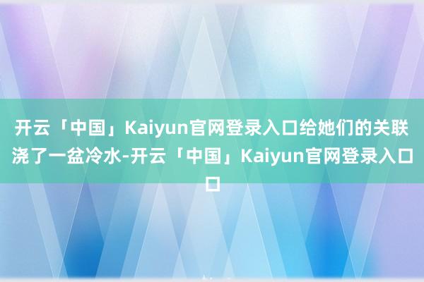 开云「中国」Kaiyun官网登录入口给她们的关联浇了一盆冷水-开云「中国」Kaiyun官网登录入口