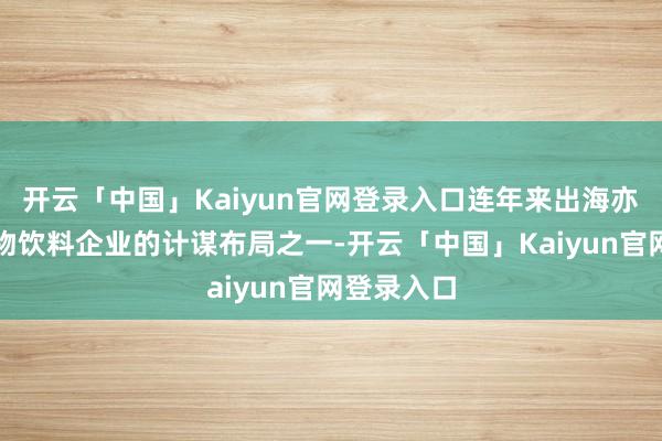 开云「中国」Kaiyun官网登录入口连年来出海亦然庞大食物饮料企业的计谋布局之一-开云「中国」Kai