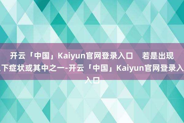 开云「中国」Kaiyun官网登录入口    若是出现以下症状或其中之一-开云「中国」Kaiyun官网