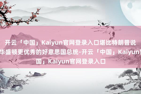 开云「中国」Kaiyun官网登录入口堪比特朗普说他是比乔治-华盛顿更优秀的好意思国总统-开云「中国」