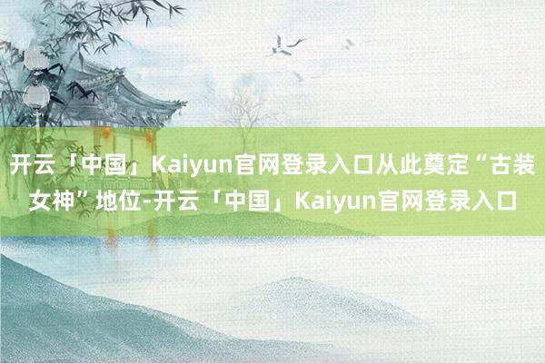 开云「中国」Kaiyun官网登录入口从此奠定“古装女神”地位-开云「中国」Kaiyun官网登录入口