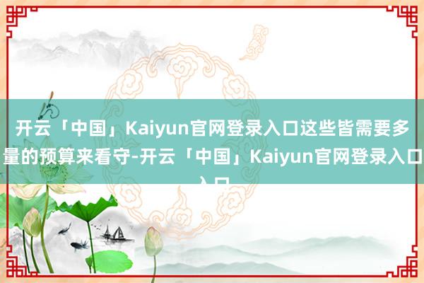 开云「中国」Kaiyun官网登录入口这些皆需要多量的预算来看守-开云「中国」Kaiyun官网登录入口