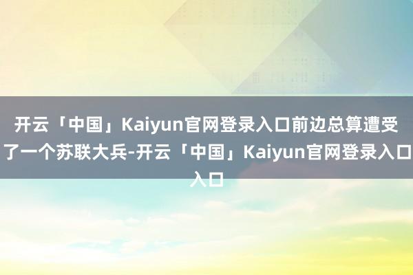 开云「中国」Kaiyun官网登录入口前边总算遭受了一个苏联大兵-开云「中国」Kaiyun官网登录入口