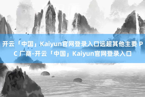 开云「中国」Kaiyun官网登录入口远超其他主要 PC 厂商-开云「中国」Kaiyun官网登录入口