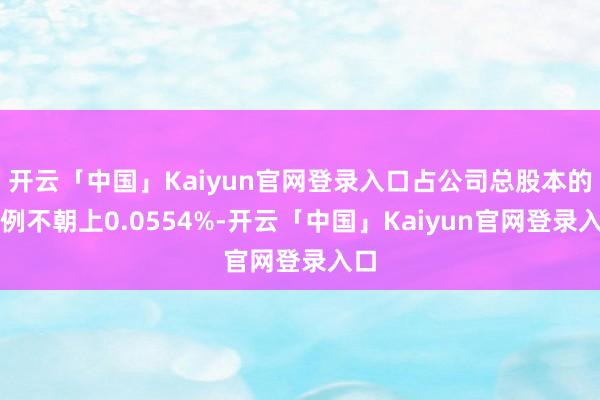 开云「中国」Kaiyun官网登录入口占公司总股本的比例不朝上0.0554%-开云「中国」Kaiyun